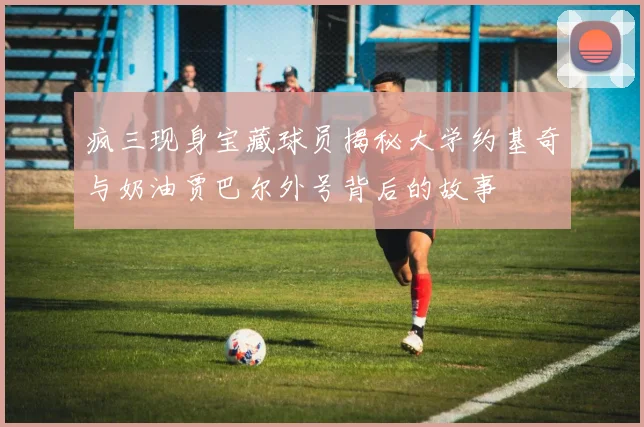 疯三现身宝藏球员揭秘大学约基奇与奶油贾巴尔外号背后的故事