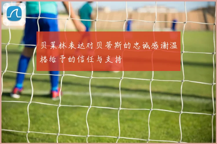 贝莱林表达对贝蒂斯的忠诚感谢温格给予的信任与支持