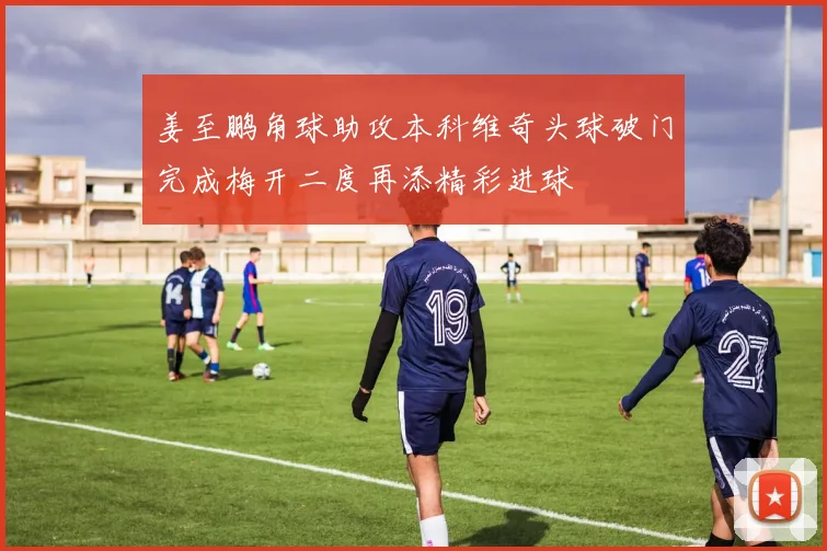 姜至鹏角球助攻本科维奇头球破门完成梅开二度再添精彩进球