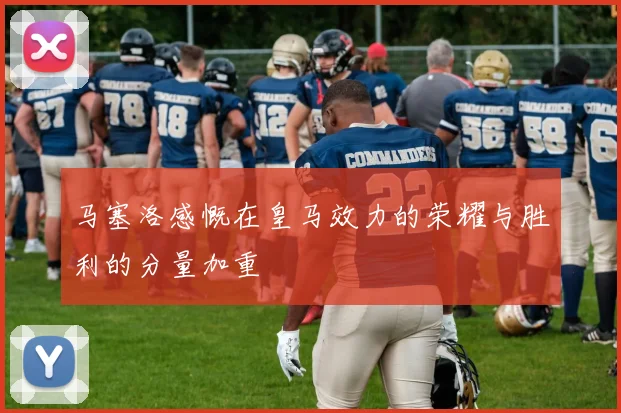 马塞洛感慨在皇马效力的荣耀与胜利的分量加重