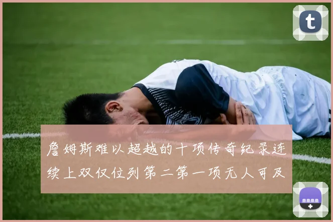 詹姆斯难以超越的十项传奇纪录连续上双仅位列第二第一项无人可及