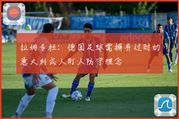 拉姆专栏：德国足球需摒弃过时的意大利式人盯人防守理念