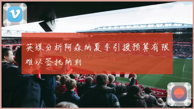 英媒分析阿森纳夏季引援预算有限难以签托纳利