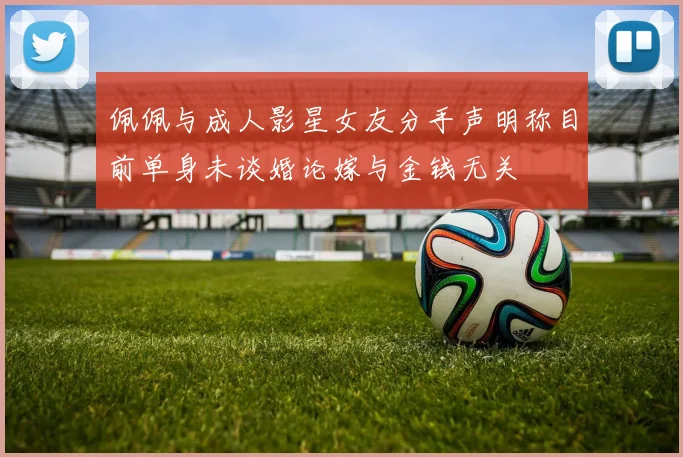 佩佩与成人影星女友分手声明称目前单身未谈婚论嫁与金钱无关