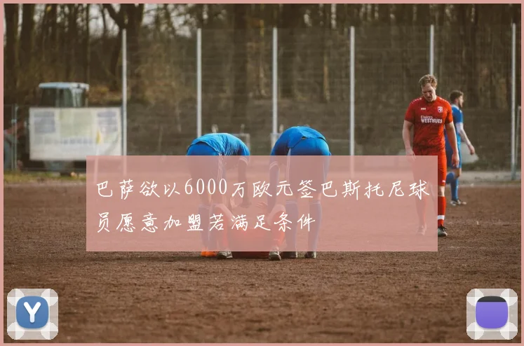 巴萨欲以6000万欧元签巴斯托尼球员愿意加盟若满足条件