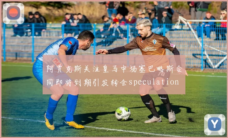 阿贾克斯关注皇马中场塞巴略斯合同即将到期引发转会speculation