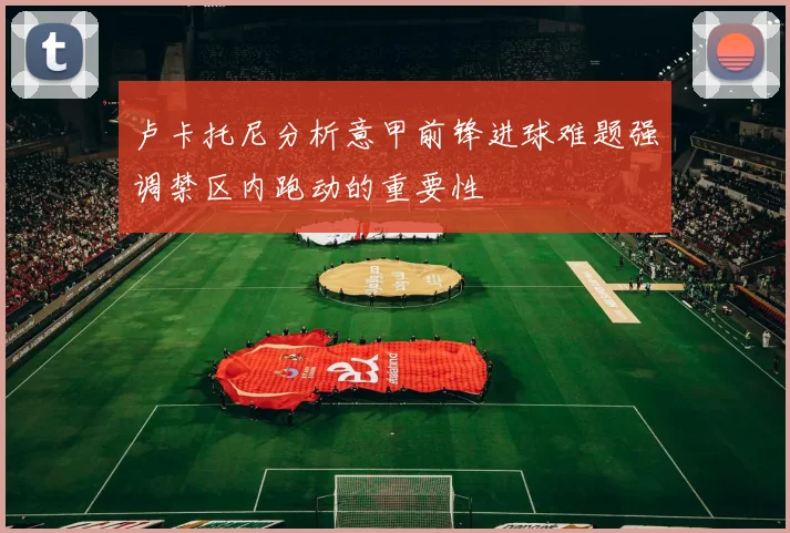 卢卡托尼分析意甲前锋进球难题强调禁区内跑动的重要性