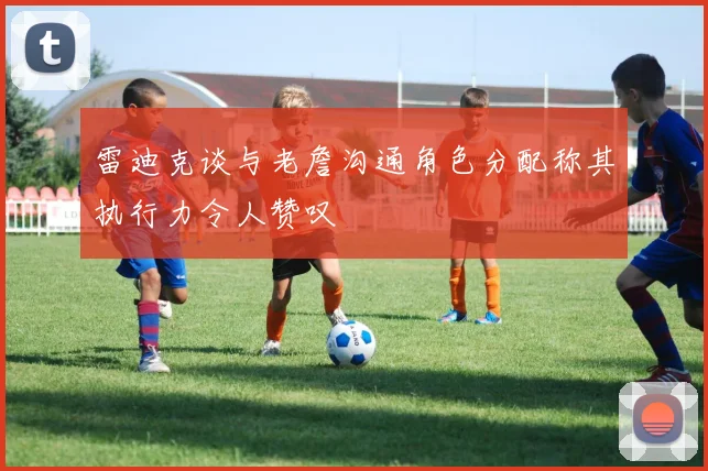 雷迪克谈与老詹沟通角色分配称其执行力令人赞叹