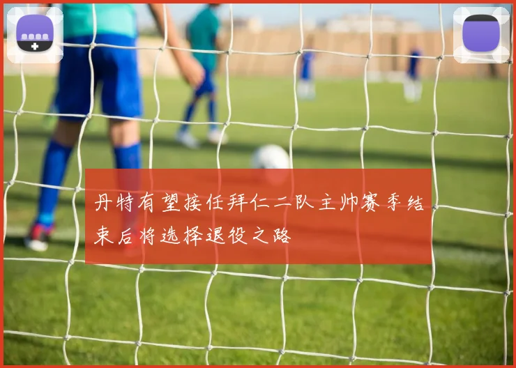 丹特有望接任拜仁二队主帅赛季结束后将选择退役之路