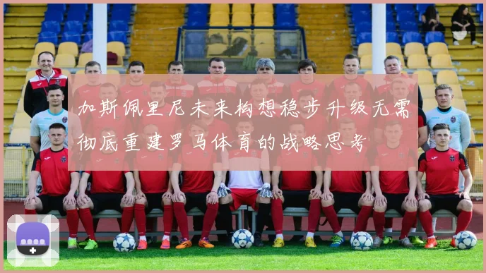 加斯佩里尼未来构想稳步升级无需彻底重建罗马体育的战略思考