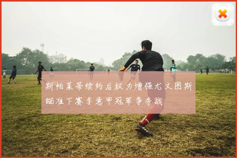 斯帕莱蒂续约后权力增强尤文图斯瞄准下赛季意甲冠军争夺战